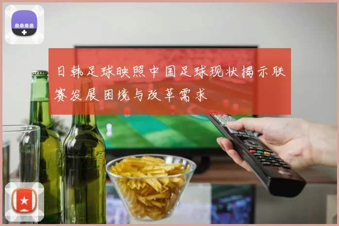 日韩足球映照中国足球现状揭示联赛发展困境与改革需求