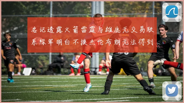名记透露火箭雷霆与雄鹿无交易联系绿军明白不换杰伦布朗无法得到字母哥