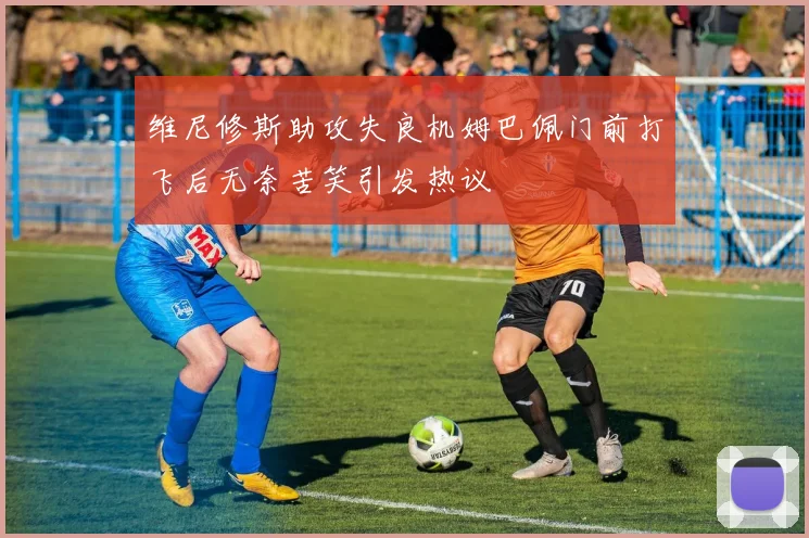维尼修斯助攻失良机姆巴佩门前打飞后无奈苦笑引发热议