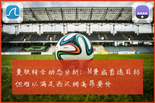 曼联转会动态分析：M费成首选目标但难以满足西汉姆高昂要价