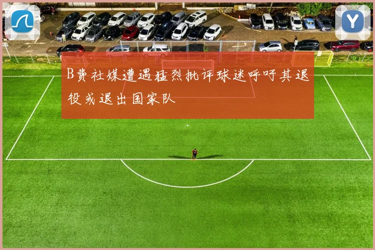 B费社媒遭遇猛烈批评球迷呼吁其退役或退出国家队