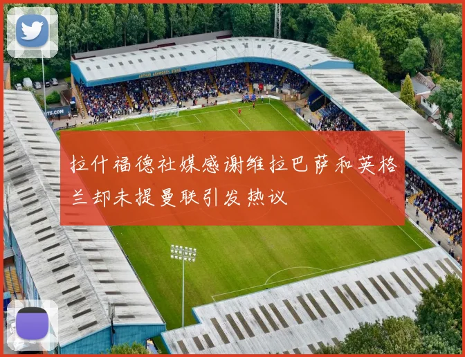 拉什福德社媒感谢维拉巴萨和英格兰却未提曼联引发热议