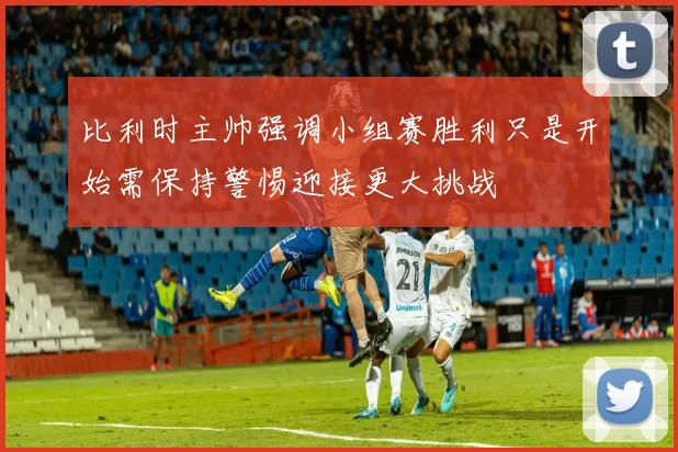 比利时主帅强调小组赛胜利只是开始需保持警惕迎接更大挑战