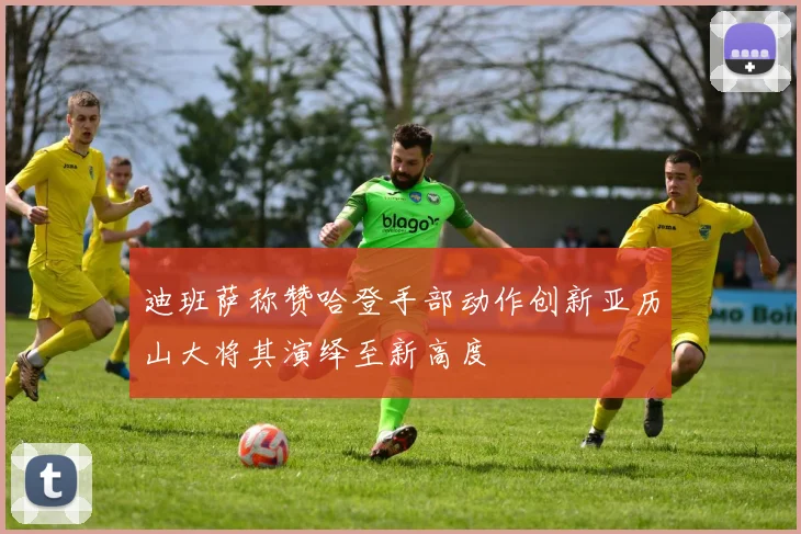 迪班萨称赞哈登手部动作创新亚历山大将其演绎至新高度