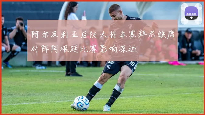 阿尔及利亚后防大将本塞拜尼缺席对阵阿根廷比赛影响深远