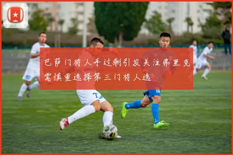 巴萨门将人手过剩引发关注弗里克需慎重选择第三门将人选