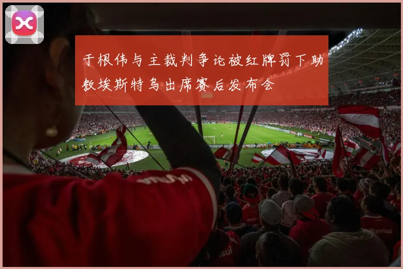 于根伟与主裁判争论被红牌罚下助教埃斯特乌出席赛后发布会