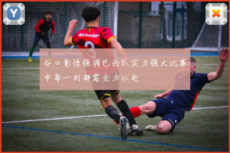 谷口彰悟强调巴西队实力强大比赛中每一刻都需全力以赴