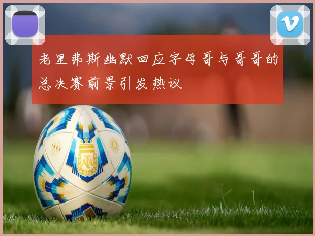 老里弗斯幽默回应字母哥与哥哥的总决赛前景引发热议