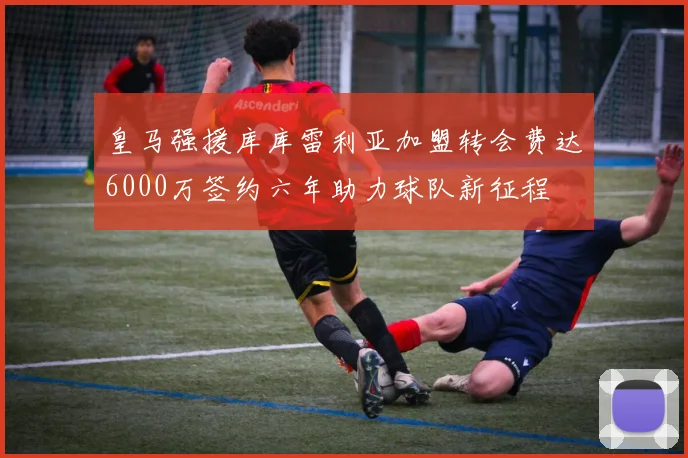 皇马强援库库雷利亚加盟转会费达6000万签约六年助力球队新征程