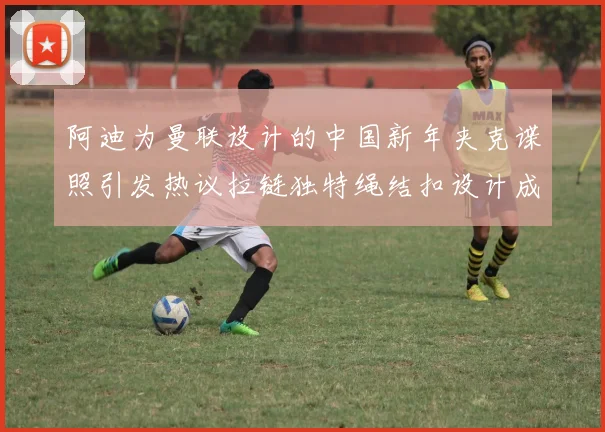 阿迪为曼联设计的中国新年夹克谍照引发热议拉链独特绳结扣设计成亮点