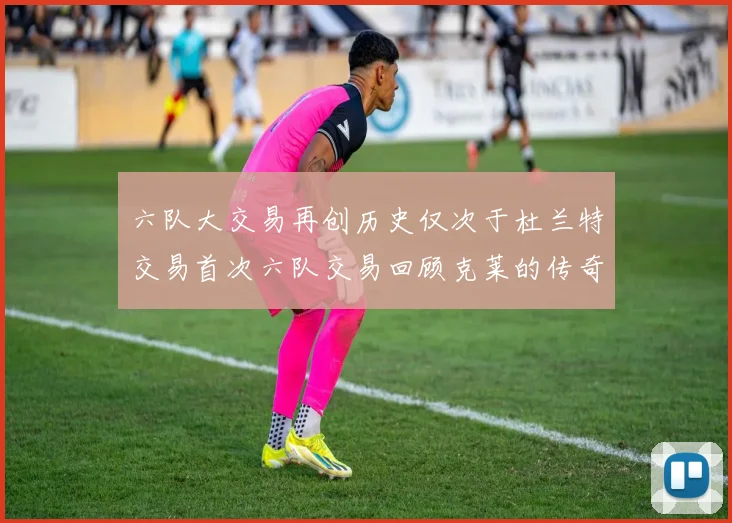 六队大交易再创历史仅次于杜兰特交易首次六队交易回顾克莱的传奇时刻